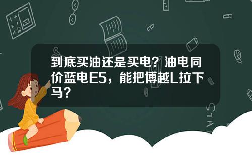 到底买油还是买电？油电同价蓝电E5，能把博越L拉下马？