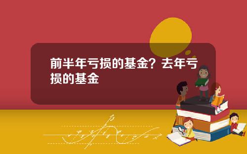 前半年亏损的基金？去年亏损的基金