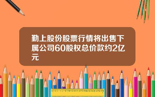 勤上股份股票行情将出售下属公司60股权总价款约2亿元