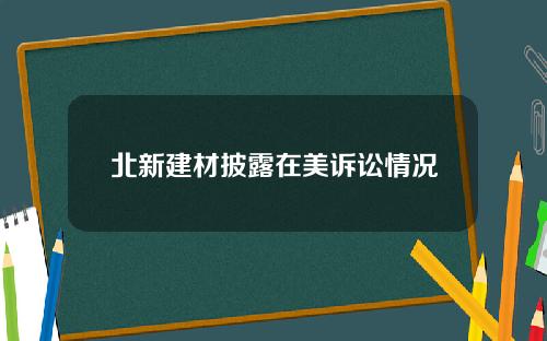 北新建材披露在美诉讼情况