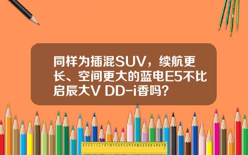 同样为插混SUV，续航更长、空间更大的蓝电E5不比启辰大V DD-i香吗？