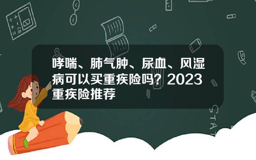 哮喘、肺气肿、尿血、风湿病可以买重疾险吗？2023重疾险推荐