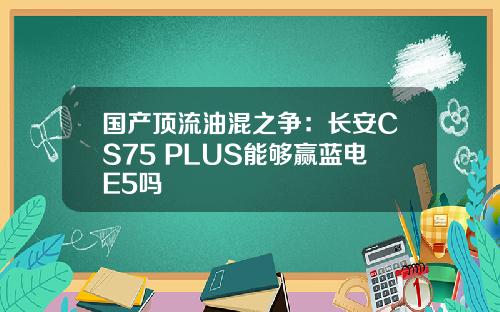 国产顶流油混之争：长安CS75 PLUS能够赢蓝电E5吗