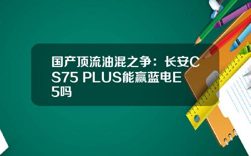 国产顶流油混之争：长安CS75 PLUS能赢蓝电E5吗