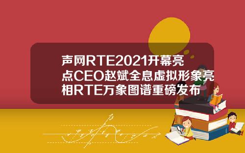 声网RTE2021开幕亮点CEO赵斌全息虚拟形象亮相RTE万象图谱重磅发布