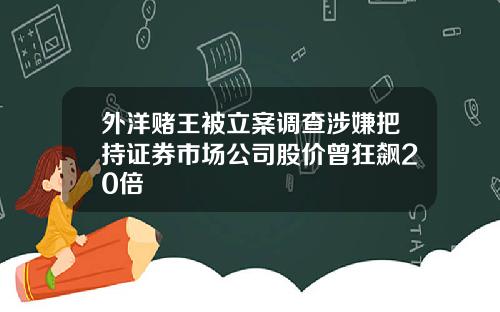 外洋赌王被立案调查涉嫌把持证券市场公司股价曾狂飙20倍