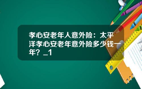 孝心安老年人意外险：太平洋孝心安老年意外险多少钱一年？_1