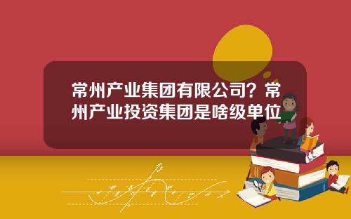 常州产业集团有限公司？常州产业投资集团是啥级单位