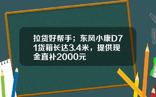 拉货好帮手；东风小康D71货箱长达3.4米，提供现金直补2000元