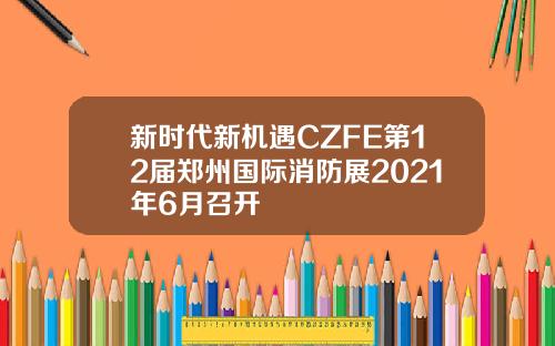 新时代新机遇CZFE第12届郑州国际消防展2021年6月召开