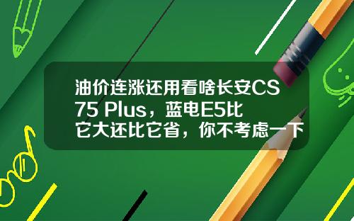 油价连涨还用看啥长安CS75 Plus，蓝电E5比它大还比它省，你不考虑一下吗？