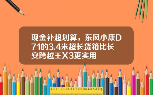 现金补超划算，东风小康D71的3.4米超长货箱比长安跨越王X3更实用