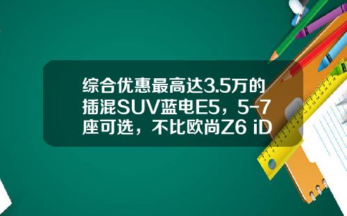 综合优惠最高达3.5万的插混SUV蓝电E5，5-7座可选，不比欧尚Z6 iDD香？