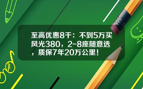 至高优惠8千：不到5万买风光380，2-8座随意选，质保7年20万公里！