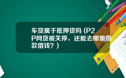 车贷属于抵押贷吗 (P2P网贷被关停，还能去哪里贷款借钱？)