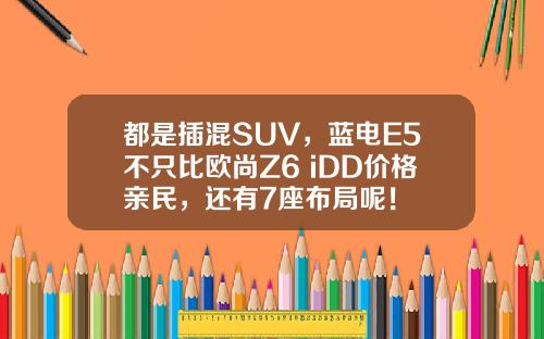 都是插混SUV，蓝电E5不只比欧尚Z6 iDD价格亲民，还有7座布局呢！