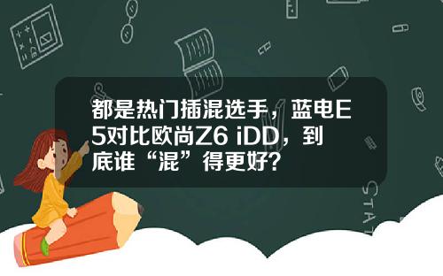 都是热门插混选手，蓝电E5对比欧尚Z6 iDD，到底谁“混”得更好？