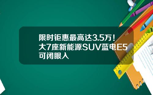 限时钜惠最高达3.5万！大7座新能源SUV蓝电E5可闭眼入