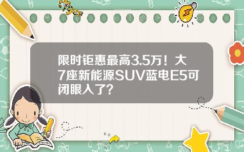 限时钜惠最高3.5万！大7座新能源SUV蓝电E5可闭眼入了？