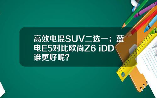 高效电混SUV二选一；蓝电E5对比欧尚Z6 iDD谁更好呢？