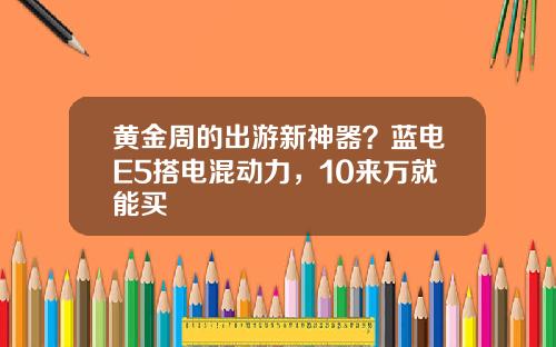 黄金周的出游新神器？蓝电E5搭电混动力，10来万就能买