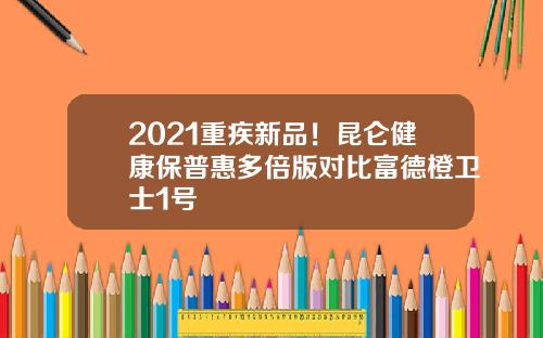 2021重疾新品！昆仑健康保普惠多倍版对比富德橙卫士1号