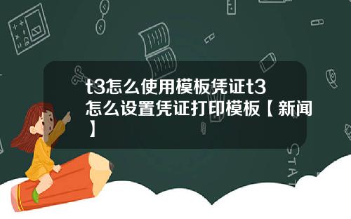 t3怎么使用模板凭证t3怎么设置凭证打印模板【新闻】