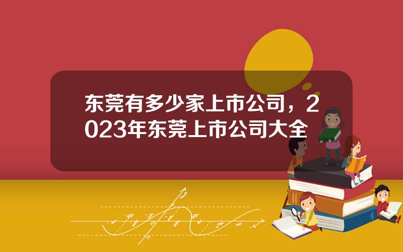 东莞有多少家上市公司，2023年东莞上市公司大全