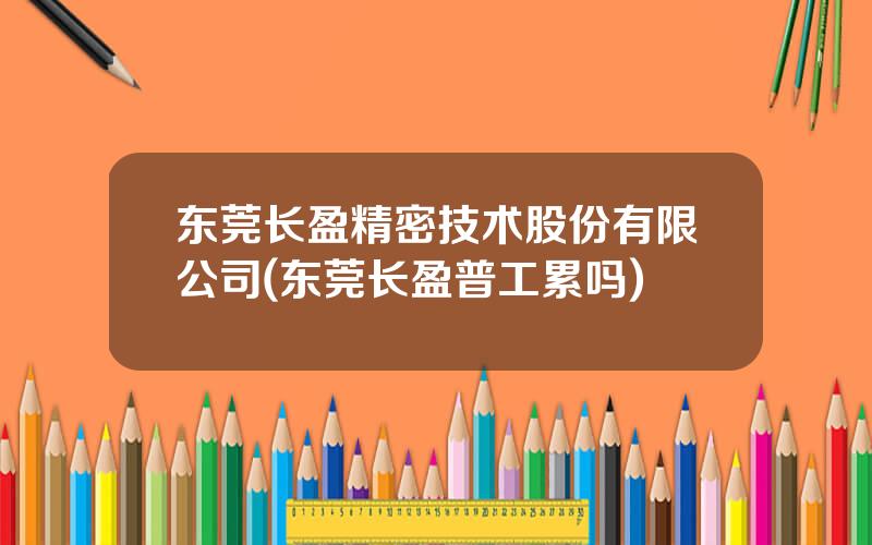 东莞长盈精密技术股份有限公司(东莞长盈普工累吗)