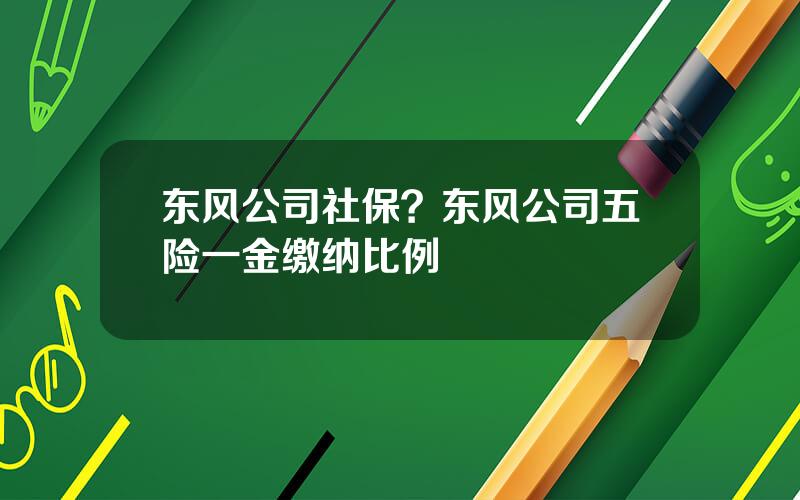 东风公司社保？东风公司五险一金缴纳比例