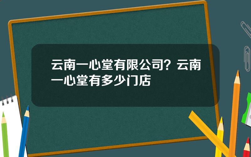 云南一心堂有限公司？云南一心堂有多少门店