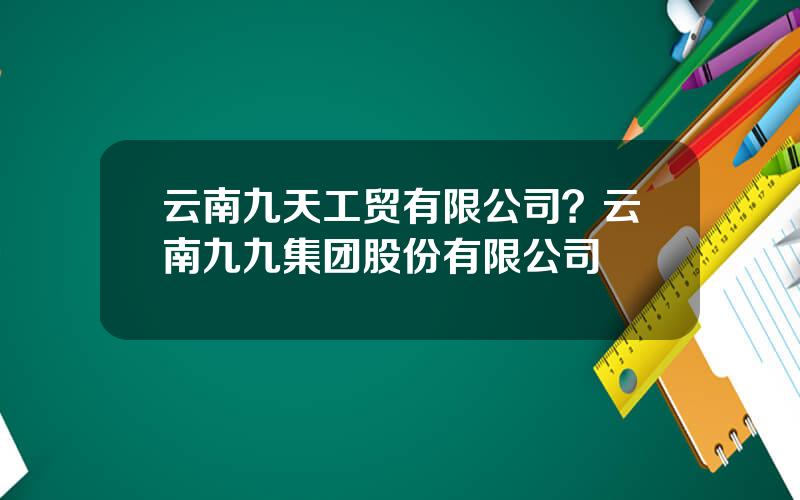 云南九天工贸有限公司？云南九九集团股份有限公司