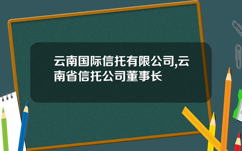 云南国际信托有限公司,云南省信托公司董事长