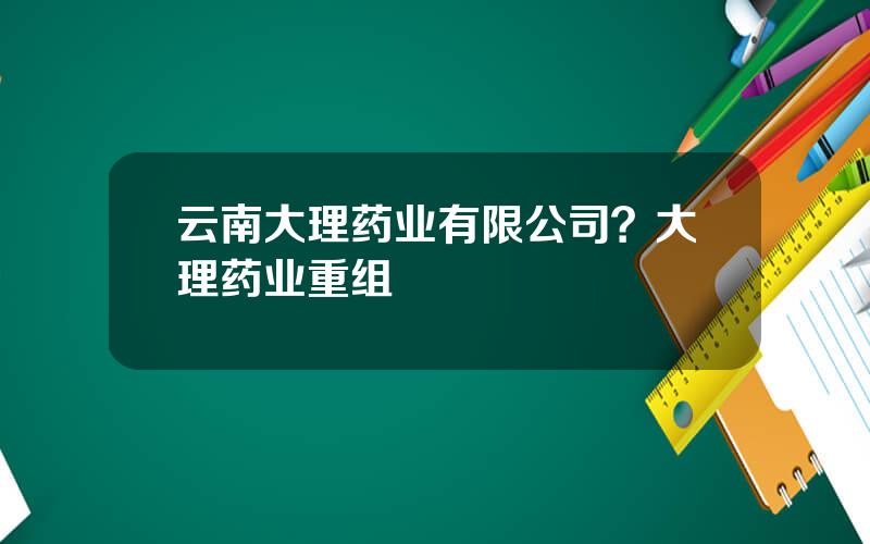 云南大理药业有限公司？大理药业重组