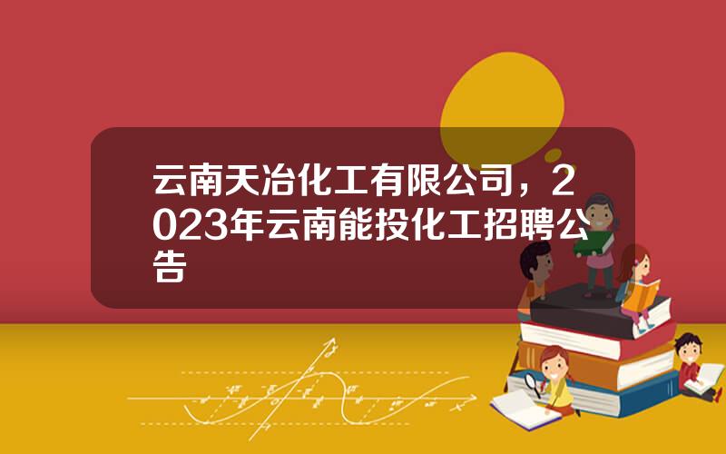 云南天冶化工有限公司，2023年云南能投化工招聘公告