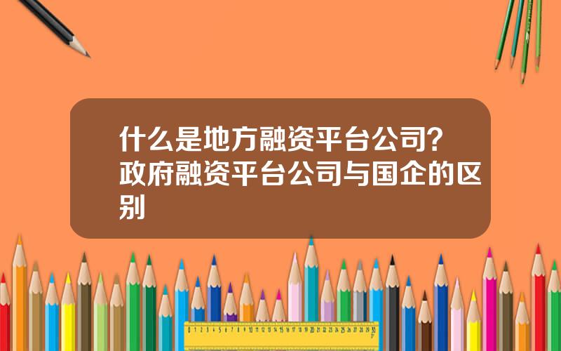 什么是地方融资平台公司？政府融资平台公司与国企的区别