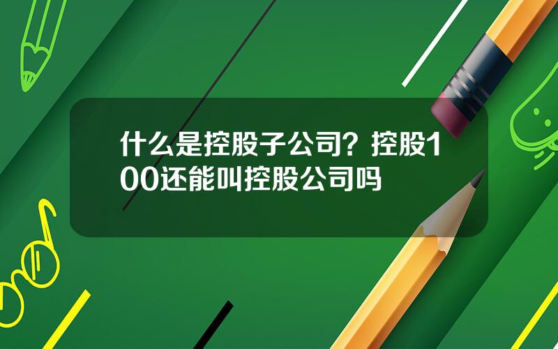 什么是控股子公司？控股100还能叫控股公司吗