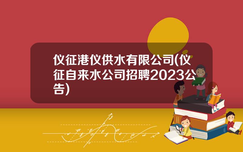 仪征港仪供水有限公司(仪征自来水公司招聘2023公告)