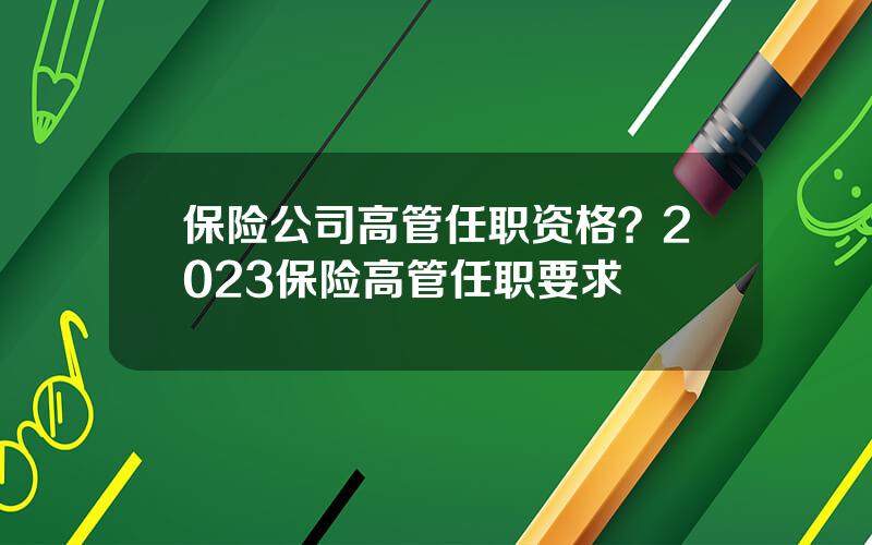 保险公司高管任职资格？2023保险高管任职要求