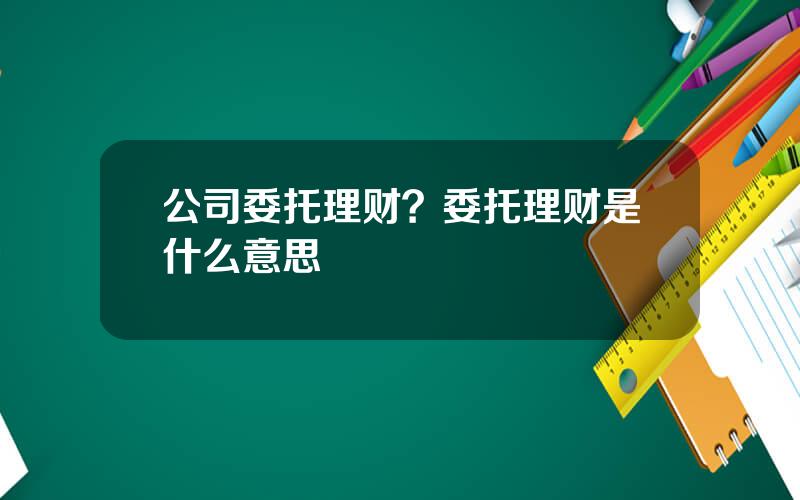 公司委托理财？委托理财是什么意思