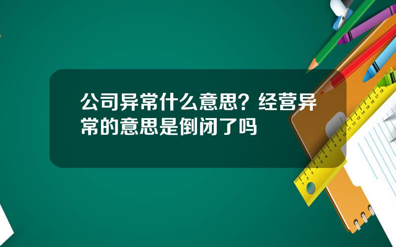 公司异常什么意思？经营异常的意思是倒闭了吗