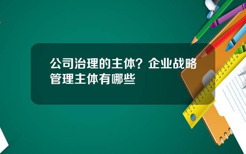 公司治理的主体？企业战略管理主体有哪些