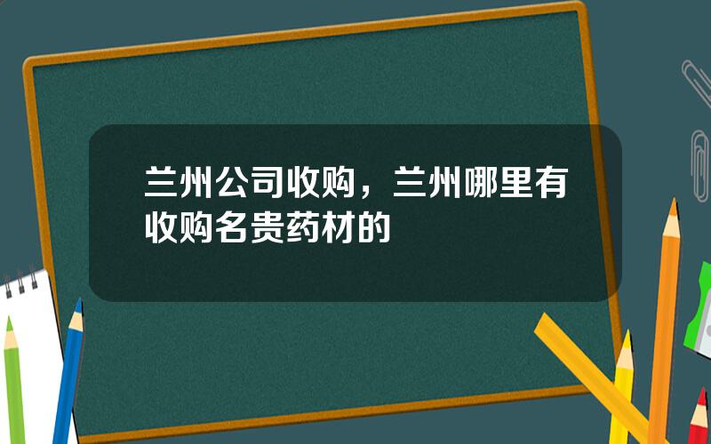 兰州公司收购，兰州哪里有收购名贵药材的