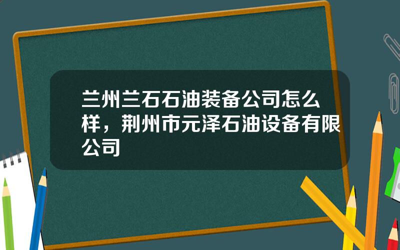 兰州兰石石油装备公司怎么样，荆州市元泽石油设备有限公司