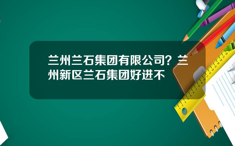 兰州兰石集团有限公司？兰州新区兰石集团好进不