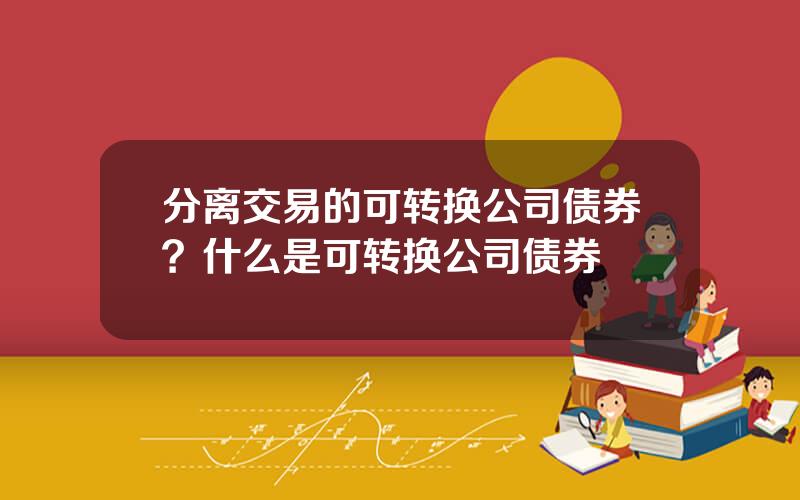 分离交易的可转换公司债券？什么是可转换公司债券