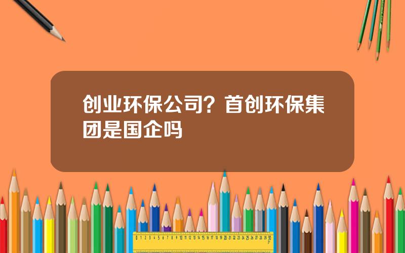 创业环保公司？首创环保集团是国企吗