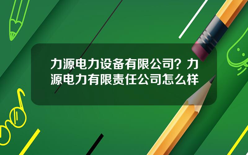 力源电力设备有限公司？力源电力有限责任公司怎么样