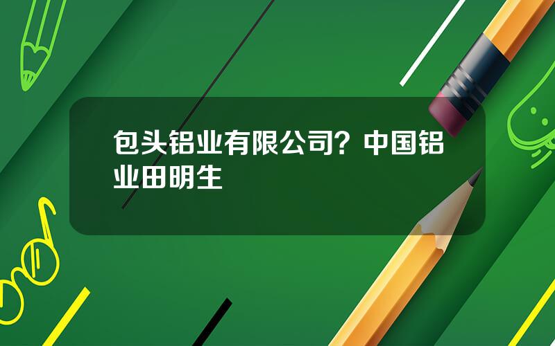 包头铝业有限公司？中国铝业田明生