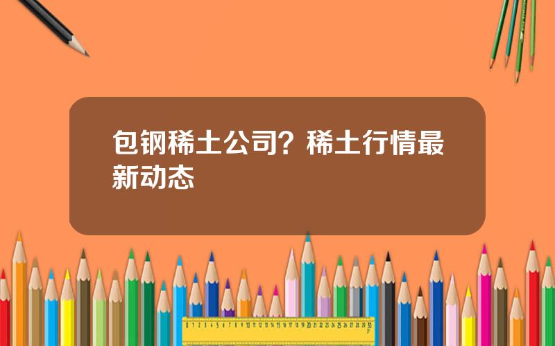 包钢稀土公司？稀土行情最新动态